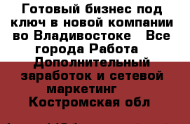 Готовый бизнес под ключ в новой компании во Владивостоке - Все города Работа » Дополнительный заработок и сетевой маркетинг   . Костромская обл.